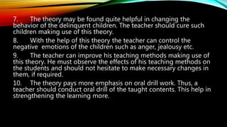 7. The theory may be found quite helpful in changing the
behavior of the delinquent children. The teacher should cure such
children making use of this theory.
8. With the help of this theory the teacher can control the
negative emotions of the children such as anger, jealousy etc.
9. The teacher can improve his teaching methods making use of
this theory. He must observe the effects of his teaching methods on
the students and should not hesitate to make necessary changes in
them, if required.
10. The theory pays more emphasis on oral drill work. Thus, a
teacher should conduct oral drill of the taught contents. This help in
strengthening the learning more.
 