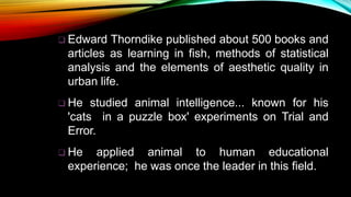  Edward Thorndike published about 500 books and
articles as learning in fish, methods of statistical
analysis and the elements of aesthetic quality in
urban life.
 He studied animal intelligence... known for his
'cats in a puzzle box' experiments on Trial and
Error.
 He applied animal to human educational
experience; he was once the leader in this field.
 