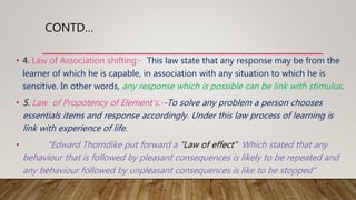 CONTD…
• 4. Law of Association shifting:- This law state that any response may be from the
learner of which he is capable, in association with any situation to which he is
sensitive. In other words, any response which is possible can be link with stimulus.
• 5. Law of Propotency of Element’s:--To solve any problem a person chooses
essentials items and response accordingly. Under this law process of learning is
link with experience of life.
• “Edward Thorndike put forward a “Law of effect” Which stated that any
behaviour that is followed by pleasant consequences is likely to be repeated and
any behaviour followed by unpleasant consequences is like to be stopped”
 