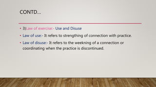 CONTD…
• 3)Law of exercise:- Use and Disuse
• Law of use:- It refers to strengthing of connection with practice.
• Law of disuse:- It refers to the weekning of a connection or
coordinating when the practice is discontinued.
 