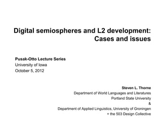 Digital semiospheres and L2 development:
                        Cases and issues

Pusak-Otto Lecture Series
University of Iowa
October 5, 2012



                                                             Steven L. Thorne
                             Department of World Languages and Literatures
                                                      Portland State University
                                                                              &
                     Department of Applied Linguistics, University of Groningen
                                                   + the 503 Design Collective
 