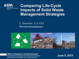 Office of Research and Development
National Risk Management Research Laboratory
Air Pollution Prevention and Control Division
June 5, 2013
S. Thorneloe, U.S. EPA
Thorneloe.Susan@epa.gov
Comparing Life-Cycle
Impacts of Solid Waste
Management Strategies
 