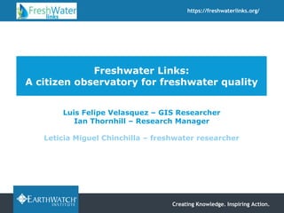 Creating Knowledge. Inspiring Action.
https://freshwaterlinks.org/
Freshwater Links:
A citizen observatory for freshwater quality
Luis Felipe Velasquez – GIS Researcher
Ian Thornhill – Research Manager
Leticia Miguel Chinchilla – freshwater researcher
 