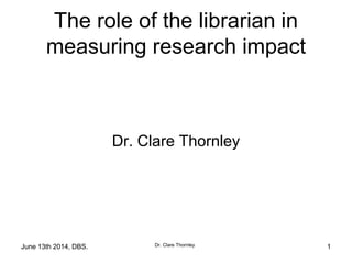 June 13th 2014, DBS. Dr. Clare Thornley
The role of the librarian in
measuring research impact
Dr. Clare Thornley
1
 