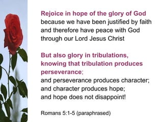 Rejoice in hope of the glory of God
because we have been justified by faith
and therefore have peace with God
through our Lord Jesus Christ
But also glory in tribulations,
knowing that tribulation produces
perseverance;
and perseverance produces character;
and character produces hope;
and hope does not disappoint!
Romans 5:1-5 (paraphrased)
 