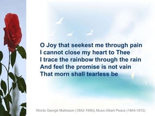O Joy that seekest me through pain
I cannot close my heart to Thee
I trace the rainbow through the rain
And feel the promise is not vain
That morn shall tearless be
Words George Matheson (1842-1906); Music Albert Peace (1844-1912)
 