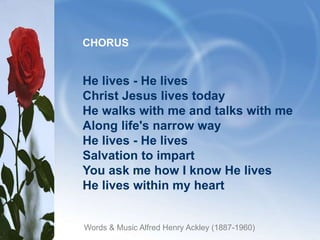 He lives - He lives
Christ Jesus lives today
He walks with me and talks with me
Along life's narrow way
He lives - He lives
Salvation to impart
You ask me how I know He lives
He lives within my heart
CHORUS
Words & Music Alfred Henry Ackley (1887-1960)
 