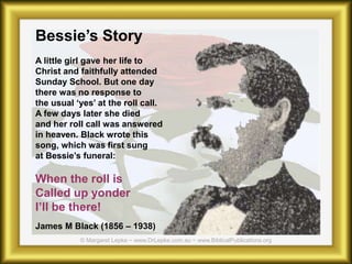 Bessie’s Story
A little girl gave her life to
Christ and faithfully attended
Sunday School. But one day
there was no response to
the usual ‘yes’ at the roll call.
A few days later she died
and her roll call was answered
in heaven. Black wrote this
song, which was first sung
at Bessie’s funeral:
When the roll is
Called up yonder
I’ll be there!
James M Black (1856 – 1938)
 