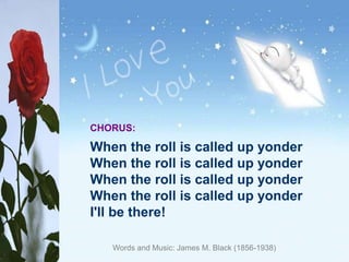 CHORUS:
When the roll is called up yonder
When the roll is called up yonder
When the roll is called up yonder
When the roll is called up yonder
I'll be there!
Words and Music: James M. Black (1856-1938)
 
