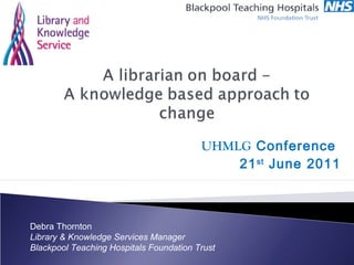 UHMLG Conference
21st
June 2011
Debra Thornton
Library & Knowledge Services Manager
Blackpool Teaching Hospitals Foundation Trust
 