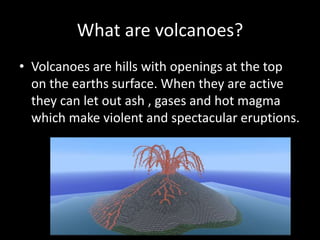 What are volcanoes?
• Volcanoes are hills with openings at the top
on the earths surface. When they are active
they can let out ash , gases and hot magma
which make violent and spectacular eruptions.
 