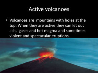 Active volcanoes
• Volcanoes are mountains with holes at the
top. When they are active they can let out
ash, gases and hot magma and sometimes
violent and spectacular eruptions.
 