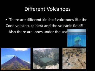 Different Volcanoes
• There are different kinds of volcanoes like the
Cone volcano, caldera and the volcanic field!!!
Also there are ones under the sea
 