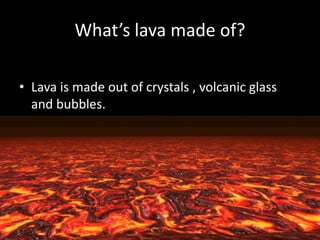 What’s lava made of?
• Lava is made out of crystals , volcanic glass
and bubbles.
 