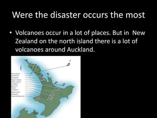 Were the disaster occurs the most
• Volcanoes occur in a lot of places. But in New
Zealand on the north island there is a lot of
volcanoes around Auckland.
 