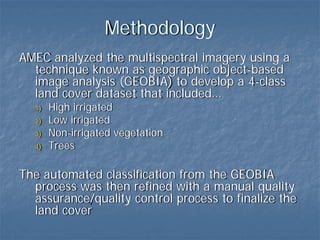Methodology
AMEC analyzed the multispectral imagery using a
  technique known as geographic object-based
  image analysis (GEOBIA) to develop a 4-class
  land cover dataset that included…
  1)   High irrigated
  2)   Low irrigated
  3)   Non-irrigated vegetation
  4)   Trees

The automated classification from the GEOBIA
  process was then refined with a manual quality
  assurance/quality control process to finalize the
  land cover
 