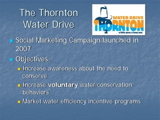 The Thornton
  Water Drive
Social Marketing Campaign launched in
2007
Objectives:
  Increase awareness about the need to
  conserve
  Increase voluntary water conservation
  behaviors
  Market water efficiency incentive programs
 
