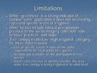 Limitations
While “greenness” is a strong indicator of
outdoor water application it does not necessarily
represent specific levels of irrigation
Other factors include natural precipitation
previous to the aerial imagery collection, soils,
fertilizer practices, and slope
Tree canopy treated as “high-irrigated” category
for three main reasons:
  Lack of specific research data on the water
  requirements for local urban tree species
  No data was available on the distribution of tree
  species,
  Wasn’t cost-effective to identify whether the area
  under tree canopy is being irrigated or to what level
 