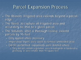 Parcel Expansion Process
The Reason: irrigated area extends beyond a parcel
edge
The Need: to capture all irrigated area and
accurately tie that to a given parcel
The Solution: after a thorough review, extend
parcels by 15-feet
  Only applied where necessary
  Impervious layers were used to remove unneeded area
  QA/QC performed: expansions were deleted where:
    They did not contain vegetation, were in backyards or bordered a
    greenway, or were smaller than 10 square feet
 