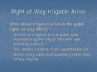 Right-of-Way Irrigable Areas

What about irrigated areas in the public
rights-of-way (ROW)?
  Defined as irrigated area in public land,
  maintained by the City of Thornton, not
  bound by a parcel
  Not “double-counted” from expanded parcels
  Delivered by subdivision boundary rather than
  simply citywide
 