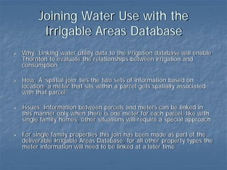 Joining Water Use with the
       Irrigable Areas Database
Why: Linking water utility data to the irrigation database will enable
Thornton to evaluate the relationships between irrigation and
consumption

How: A ‘spatial join’ ties the two sets of information based on
location; a meter that sits within a parcel gets spatially associated
with that parcel

Issues: Information between parcels and meters can be linked in
this manner only when there is one meter for each parcel, like with
single family homes; other situations will require a special approach

For single family properties this join has been made as part of the
deliverable Irrigable Areas Database; for all other property types the
meter information will need to be linked at a later time
 