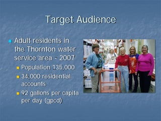 Target Audience

Adult residents in
the Thornton water
service area - 2007
  Population 135,000
  34,000 residential
  accounts
  92 gallons per capita
  per day (gpcd)
 