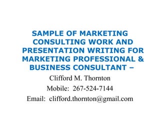 SAMPLE OF MARKETING
CONSULTING WORK AND
PRESENTATION WRITING FOR
MARKETING PROFESSIONAL &
BUSINESS CONSULTANT –
Clifford M. Thornton
Mobile: 267-524-7144
Email: clifford.thornton@gmail.com
 