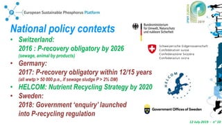 12 July 2019 - n° 10
National policy contexts
• Switzerland:
2016 : P-recovery obligatory by 2026
(sewage, animal by products)
• Germany:
2017: P-recovery obligatory within 12/15 years
(all wwtp > 50 000 p.e., if sewage sludge P > 2% DM)
• HELCOM: Nutrient Recycling Strategy by 2020
• Sweden:
2018: Government ‘enquiry’ launched
into P-recycling regulation
 