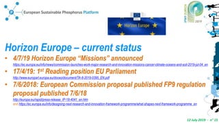 12 July 2019 - n° 15
Horizon Europe – current status
• 4/7/19 Horizon Europe “Missions” announced
https://ec.europa.eu/info/news/commission-launches-work-major-research-and-innovation-missions-cancer-climate-oceans-and-soil-2019-jul-04_en
• 17/4/19: 1st Reading position EU Parliament
http://www.europarl.europa.eu/doceo/document/TA-8-2019-0395_EN.pdf
• 7/6/2018: European Commission proposal published FP9 regulation
proposal published 7/6/18
http://europa.eu/rapid/press-release_IP-18-4041_en.htm
and https://ec.europa.eu/info/designing-next-research-and-innovation-framework-programme/what-shapes-next-framework-programme_en
 