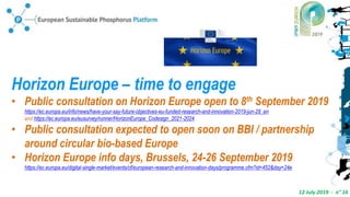 12 July 2019 - n° 16
Horizon Europe – time to engage
• Public consultation on Horizon Europe open to 8th September 2019
https://ec.europa.eu/info/news/have-your-say-future-objectives-eu-funded-research-and-innovation-2019-jun-28_en
and https://ec.europa.eu/eusurvey/runner/HorizonEurope_Codesign_2021-2024
• Public consultation expected to open soon on BBI / partnership
around circular bio-based Europe
• Horizon Europe info days, Brussels, 24-26 September 2019
https://ec.europa.eu/digital-single-market/events/cf/european-research-and-innovation-days/programme.cfm?id=452&day=24e
 