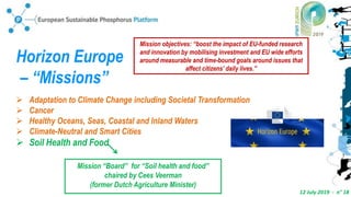 12 July 2019 - n° 18
Horizon Europe
– “Missions”
 Adaptation to Climate Change including Societal Transformation
 Cancer
 Healthy Oceans, Seas, Coastal and Inland Waters
 Climate-Neutral and Smart Cities
 Soil Health and Food
Mission objectives: “boost the impact of EU-funded research
and innovation by mobilising investment and EU wide efforts
around measurable and time-bound goals around issues that
affect citizens’ daily lives.”
Mission “Board” for “Soil health and food”
chaired by Cees Veerman
(former Dutch Agriculture Minister)
 