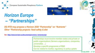 12 July 2019 - n° 19
Horizon Europe
– “Partnerships”
DG RTD may propose a Horizon 2020 “Partnership” on “Nutrients”
Other “Partnership projects: food safety & diet
See: https://www.era-learn.eu/documents/provisions_horizoneurope
Partnerships must involve member states and private or
public organisations (farmers organisations, companies,
universities …)
Develop a specific programme of R&D
Can be related to market, regulatory or policy uptake
 