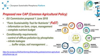 12 July 2019 - n° 8
Proposed new CAP (Common Agricultural Policy)
• EU Commission proposal 1 June 2018
• “Farm Sustainability Tool for Nutrients” (FaST)
- information on farm, crops, management
- complete nutrient budget
• Conditionality requirements:
- control of diffuse pollution by phosphates
- nitrate leakages
… buffer strips, soil management …
https://ec.europa.eu/info/food-farming-fisheries/key-policies/common-agricultural-
policy/future-cap_en
 