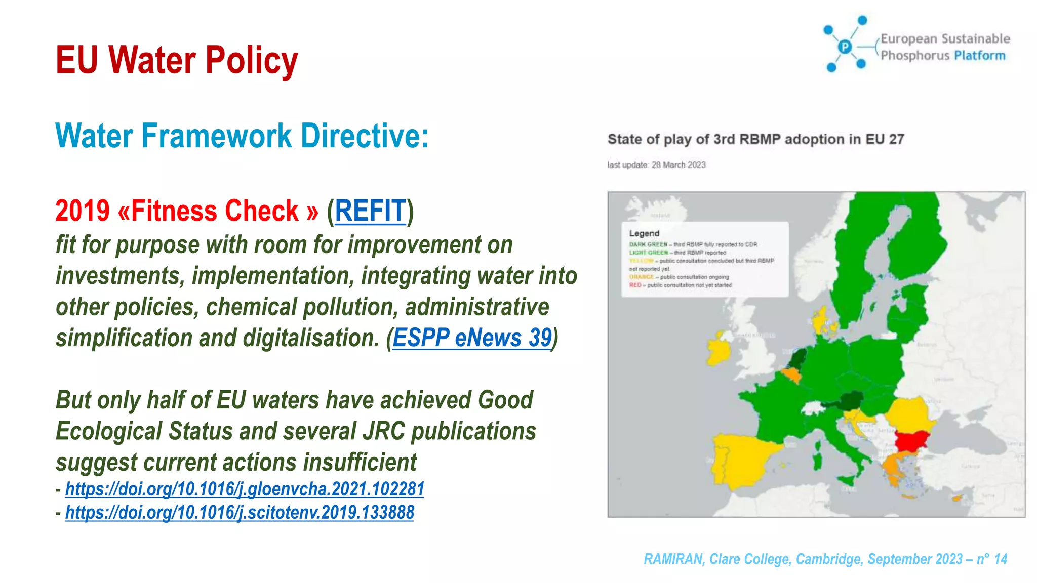 RAMIRAN, Clare College, Cambridge, September 2023 – n° 14
EU Water Policy
Water Framework Directive:
2019 «Fitness Check » (REFIT)
fit for purpose with room for improvement on
investments, implementation, integrating water into
other policies, chemical pollution, administrative
simplification and digitalisation. (ESPP eNews 39)
But only half of EU waters have achieved Good
Ecological Status and several JRC publications
suggest current actions insufficient
- https://doi.org/10.1016/j.gloenvcha.2021.102281
- https://doi.org/10.1016/j.scitotenv.2019.133888
 