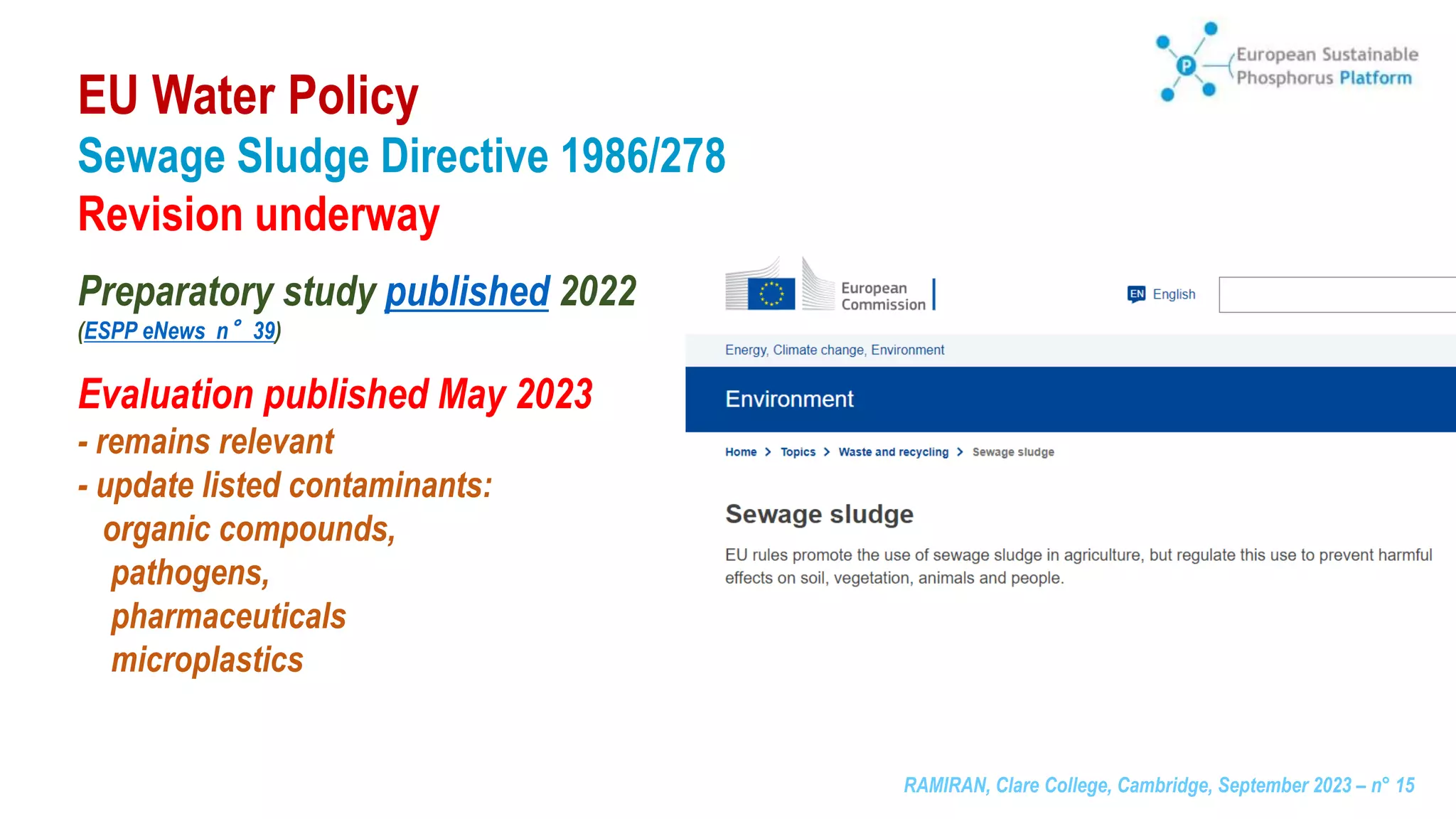 RAMIRAN, Clare College, Cambridge, September 2023 – n° 15
Sewage Sludge Directive 1986/278
Revision underway
Preparatory study published 2022
(ESPP eNews n°39)
Evaluation published May 2023
- remains relevant
- update listed contaminants:
organic compounds,
pathogens,
pharmaceuticals
microplastics
EU Water Policy
 