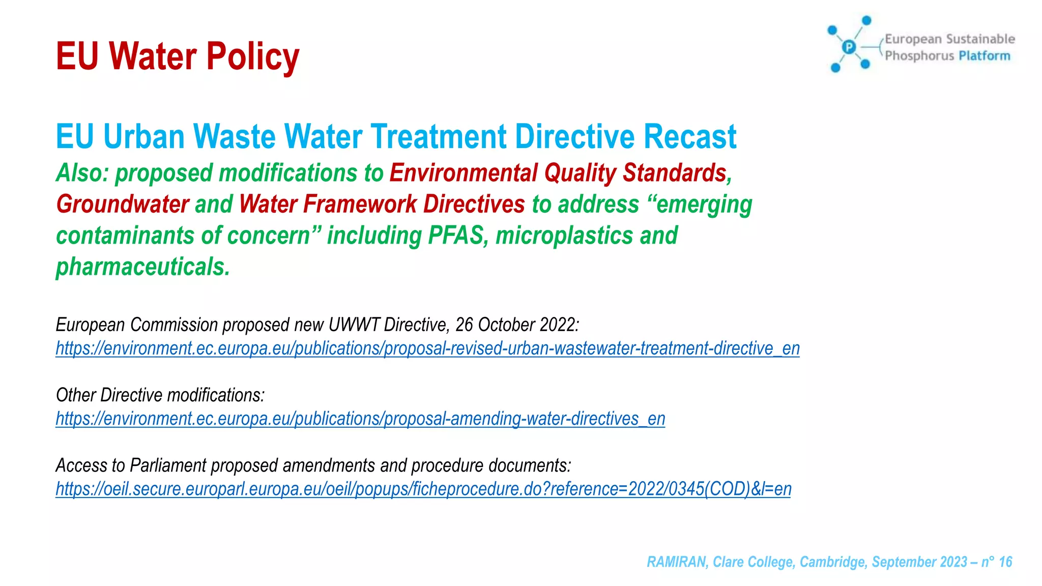RAMIRAN, Clare College, Cambridge, September 2023 – n° 16
EU Urban Waste Water Treatment Directive Recast
Also: proposed modifications to Environmental Quality Standards,
Groundwater and Water Framework Directives to address “emerging
contaminants of concern” including PFAS, microplastics and
pharmaceuticals.
European Commission proposed new UWWT Directive, 26 October 2022:
https://environment.ec.europa.eu/publications/proposal-revised-urban-wastewater-treatment-directive_en
Other Directive modifications:
https://environment.ec.europa.eu/publications/proposal-amending-water-directives_en
Access to Parliament proposed amendments and procedure documents:
https://oeil.secure.europarl.europa.eu/oeil/popups/ficheprocedure.do?reference=2022/0345(COD)&l=en
EU Water Policy
 