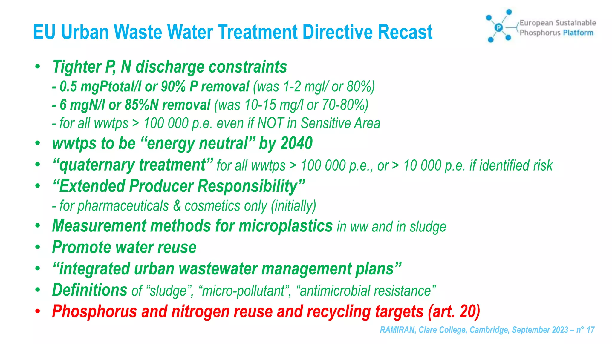 RAMIRAN, Clare College, Cambridge, September 2023 – n° 17
EU Urban Waste Water Treatment Directive Recast
• Tighter P, N discharge constraints
- 0.5 mgPtotal/l or 90% P removal (was 1-2 mgl/ or 80%)
- 6 mgN/l or 85%N removal (was 10-15 mg/l or 70-80%)
- for all wwtps > 100 000 p.e. even if NOT in Sensitive Area
• wwtps to be “energy neutral” by 2040
• “quaternary treatment” for all wwtps > 100 000 p.e., or > 10 000 p.e. if identified risk
• “Extended Producer Responsibility”
- for pharmaceuticals & cosmetics only (initially)
• Measurement methods for microplastics in ww and in sludge
• Promote water reuse
• “integrated urban wastewater management plans”
• Definitions of “sludge”, “micro-pollutant”, “antimicrobial resistance”
• Phosphorus and nitrogen reuse and recycling targets (art. 20)
 
