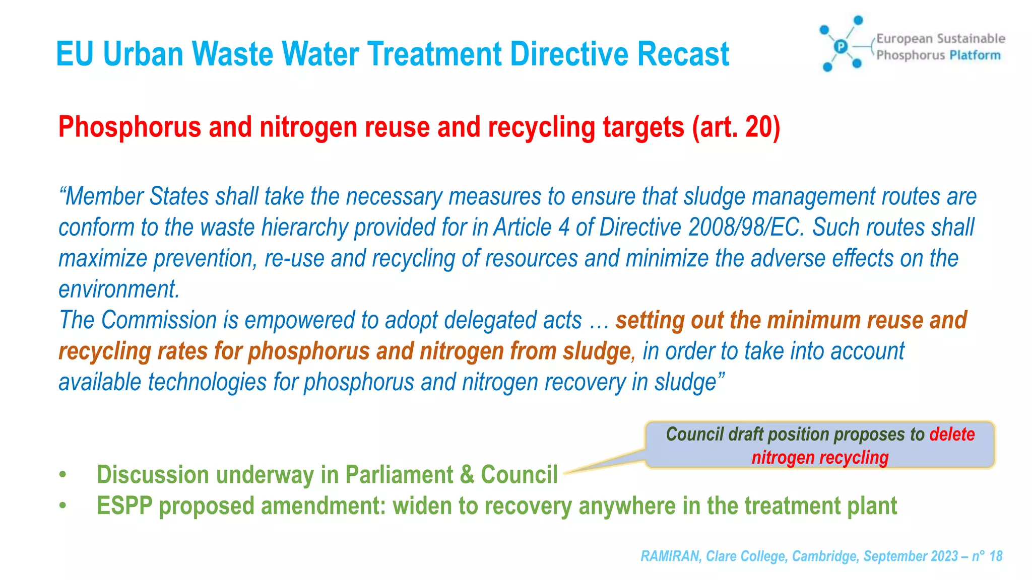 RAMIRAN, Clare College, Cambridge, September 2023 – n° 18
EU Urban Waste Water Treatment Directive Recast
Phosphorus and nitrogen reuse and recycling targets (art. 20)
“Member States shall take the necessary measures to ensure that sludge management routes are
conform to the waste hierarchy provided for in Article 4 of Directive 2008/98/EC. Such routes shall
maximize prevention, re-use and recycling of resources and minimize the adverse effects on the
environment.
The Commission is empowered to adopt delegated acts … setting out the minimum reuse and
recycling rates for phosphorus and nitrogen from sludge, in order to take into account
available technologies for phosphorus and nitrogen recovery in sludge”
• Discussion underway in Parliament & Council
• ESPP proposed amendment: widen to recovery anywhere in the treatment plant
Council draft position proposes to delete
nitrogen recycling
 