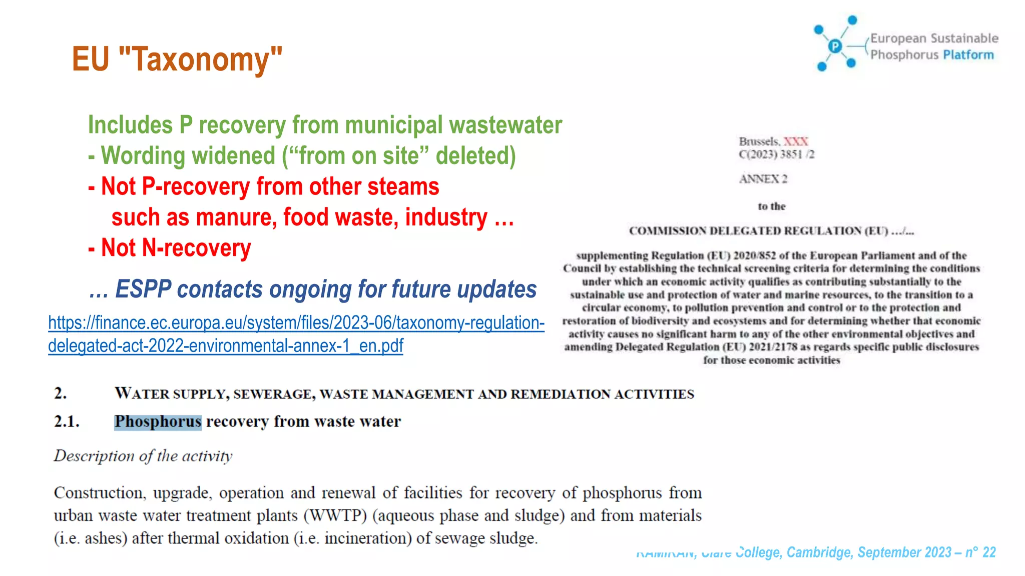 RAMIRAN, Clare College, Cambridge, September 2023 – n° 22
EU "Taxonomy"
Includes P recovery from municipal wastewater
- Wording widened (“from on site” deleted)
- Not P-recovery from other steams
such as manure, food waste, industry …
- Not N-recovery
… ESPP contacts ongoing for future updates
https://finance.ec.europa.eu/system/files/2023-06/taxonomy-regulation-
delegated-act-2022-environmental-annex-1_en.pdf
 