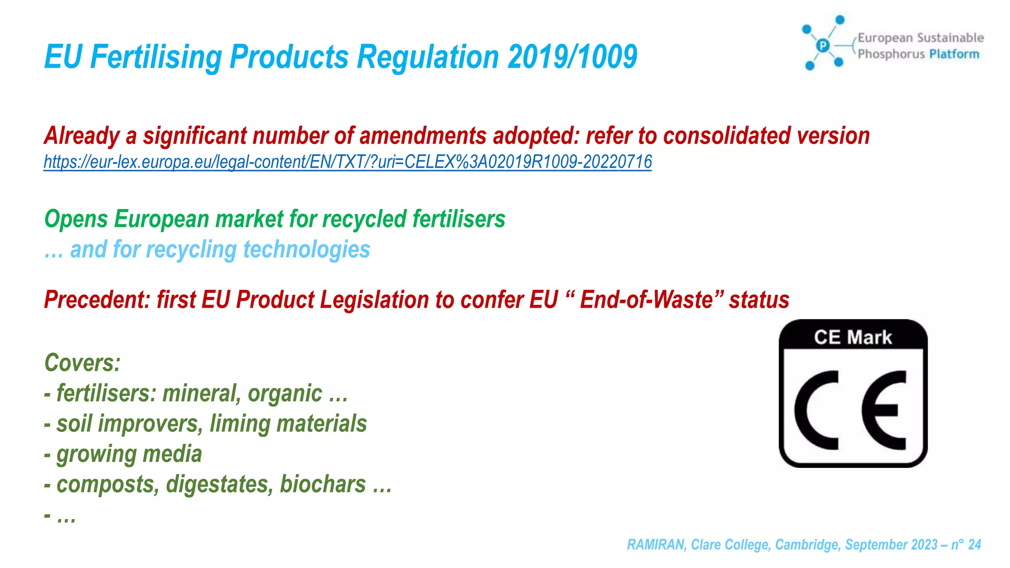 RAMIRAN, Clare College, Cambridge, September 2023 – n° 24
EU Fertilising Products Regulation 2019/1009
Already a significant number of amendments adopted: refer to consolidated version
https://eur-lex.europa.eu/legal-content/EN/TXT/?uri=CELEX%3A02019R1009-20220716
Opens European market for recycled fertilisers
… and for recycling technologies
Precedent: first EU Product Legislation to confer EU “ End-of-Waste” status
Covers:
- fertilisers: mineral, organic …
- soil improvers, liming materials
- growing media
- composts, digestates, biochars …
- …
 