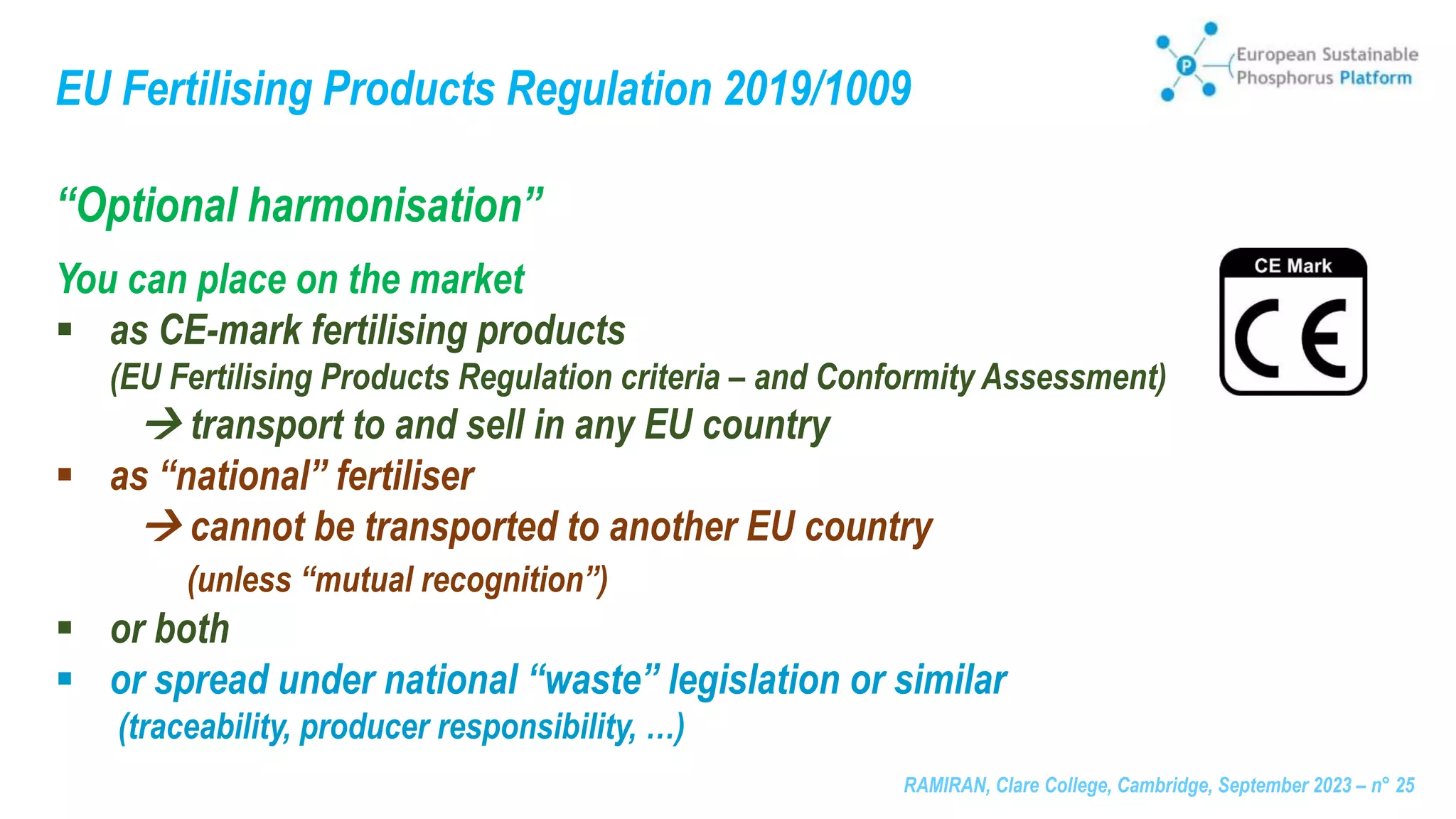 RAMIRAN, Clare College, Cambridge, September 2023 – n° 25
EU Fertilising Products Regulation 2019/1009
“Optional harmonisation”
You can place on the market
 as CE-mark fertilising products
(EU Fertilising Products Regulation criteria – and Conformity Assessment)
 transport to and sell in any EU country
 as “national” fertiliser
 cannot be transported to another EU country
(unless “mutual recognition”)
 or both
 or spread under national “waste” legislation or similar
(traceability, producer responsibility, …)
 