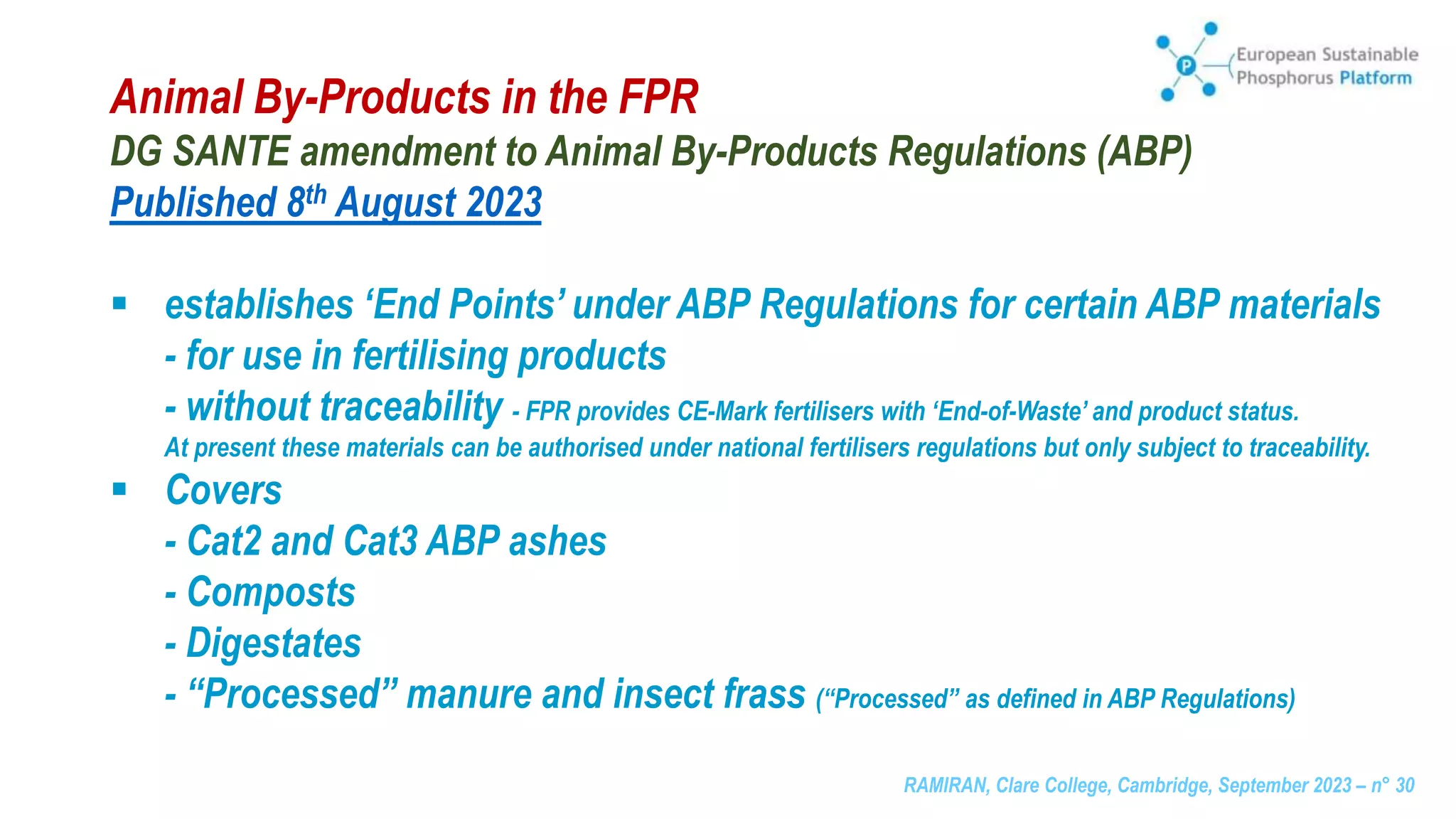 RAMIRAN, Clare College, Cambridge, September 2023 – n° 30
Animal By-Products in the FPR
DG SANTE amendment to Animal By-Products Regulations (ABP)
Published 8th August 2023
 establishes ‘End Points’ under ABP Regulations for certain ABP materials
- for use in fertilising products
- without traceability - FPR provides CE-Mark fertilisers with ‘End-of-Waste’ and product status.
At present these materials can be authorised under national fertilisers regulations but only subject to traceability.
 Covers
- Cat2 and Cat3 ABP ashes
- Composts
- Digestates
- “Processed” manure and insect frass (“Processed” as defined in ABP Regulations)
 