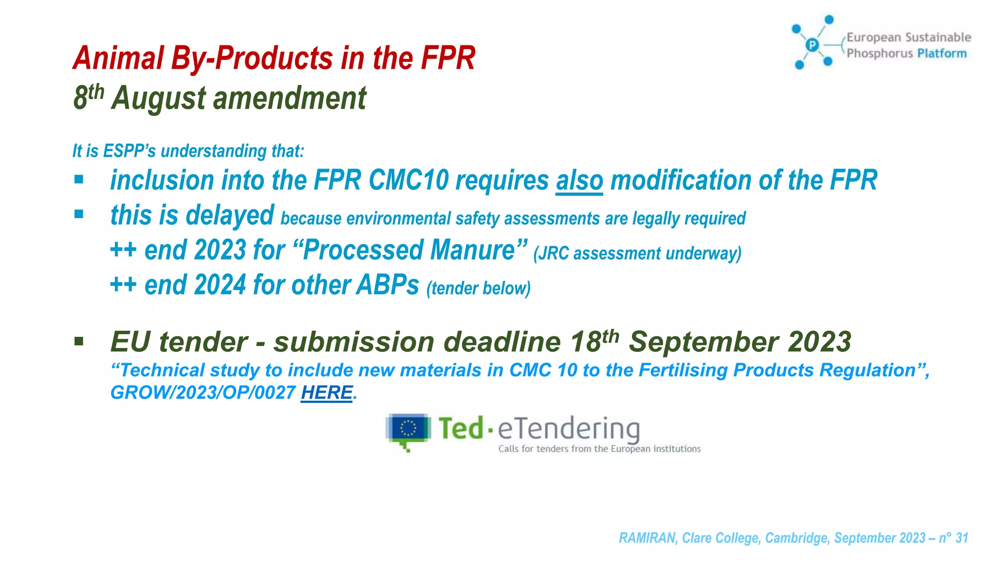 RAMIRAN, Clare College, Cambridge, September 2023 – n° 31
Animal By-Products in the FPR
8th August amendment
It is ESPP’s understanding that:
 inclusion into the FPR CMC10 requires also modification of the FPR
 this is delayed because environmental safety assessments are legally required
++ end 2023 for “Processed Manure” (JRC assessment underway)
++ end 2024 for other ABPs (tender below)
 EU tender - submission deadline 18th September 2023
“Technical study to include new materials in CMC 10 to the Fertilising Products Regulation”,
GROW/2023/OP/0027 HERE.
 