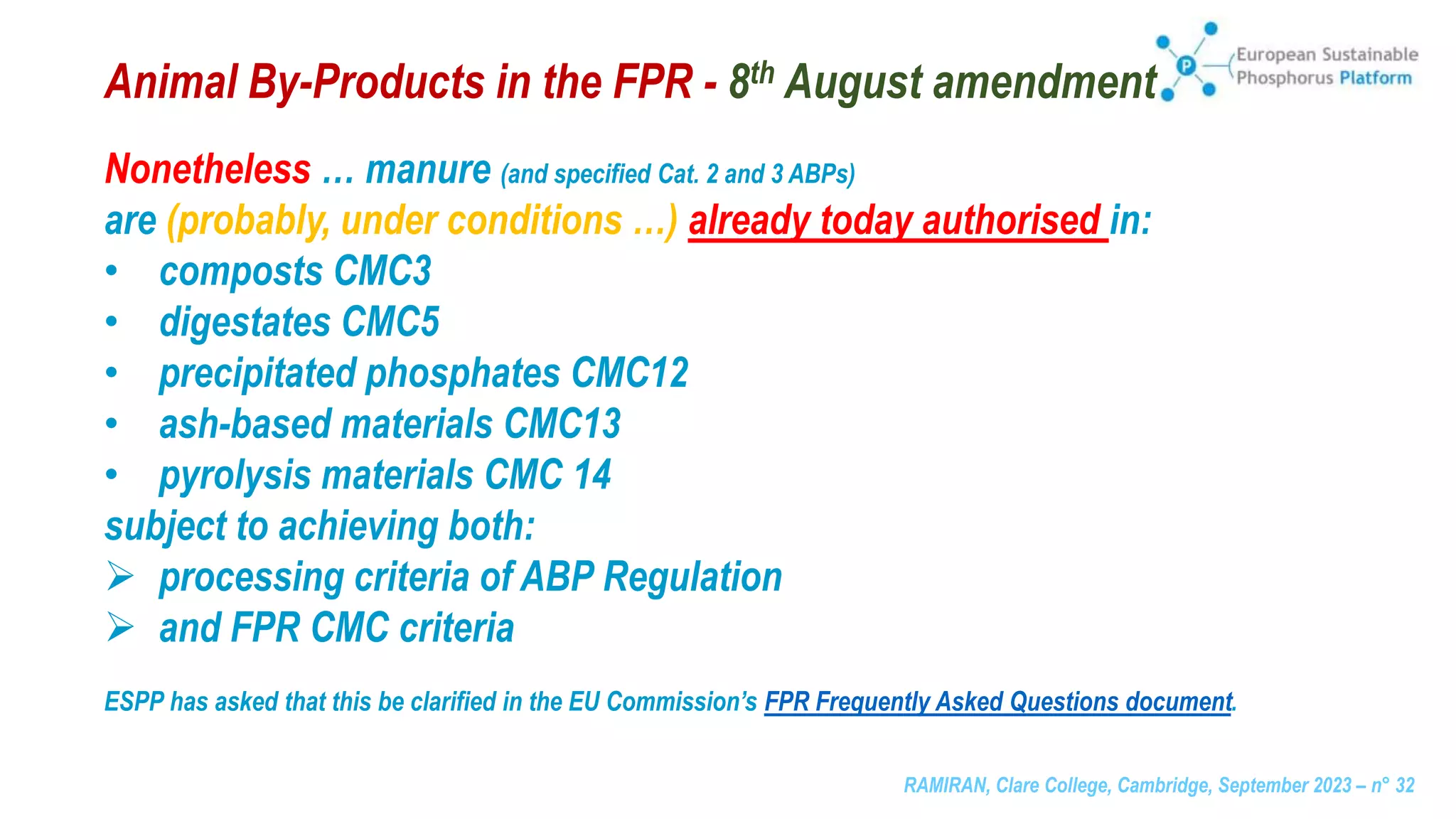 RAMIRAN, Clare College, Cambridge, September 2023 – n° 32
Animal By-Products in the FPR - 8th August amendment
Nonetheless … manure (and specified Cat. 2 and 3 ABPs)
are (probably, under conditions …) already today authorised in:
• composts CMC3
• digestates CMC5
• precipitated phosphates CMC12
• ash-based materials CMC13
• pyrolysis materials CMC 14
subject to achieving both:
 processing criteria of ABP Regulation
 and FPR CMC criteria
ESPP has asked that this be clarified in the EU Commission’s FPR Frequently Asked Questions document.
 