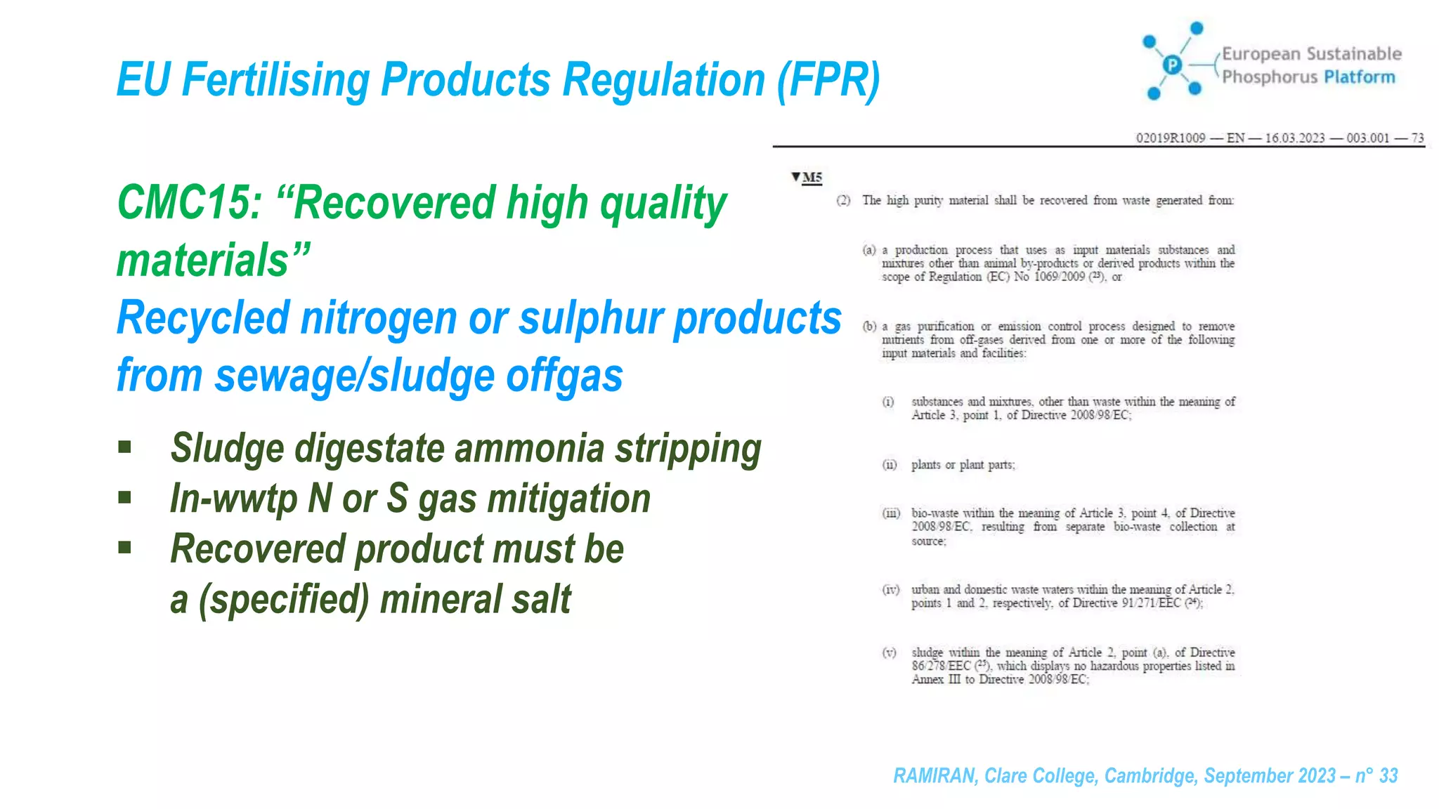 RAMIRAN, Clare College, Cambridge, September 2023 – n° 33
CMC15: “Recovered high quality
materials”
Recycled nitrogen or sulphur products
from sewage/sludge offgas
 Sludge digestate ammonia stripping
 In-wwtp N or S gas mitigation
 Recovered product must be
a (specified) mineral salt
EU Fertilising Products Regulation (FPR)
 