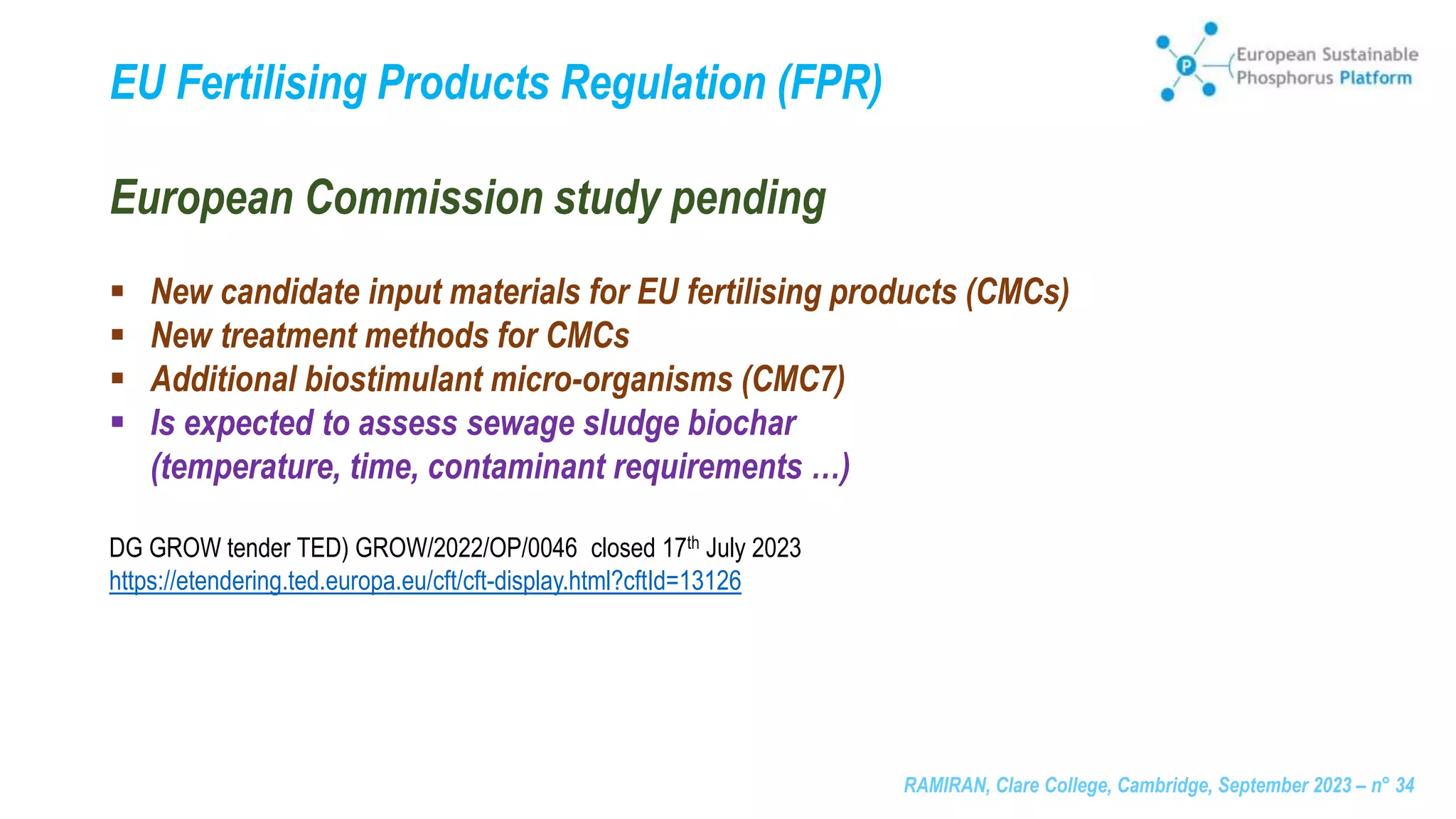 RAMIRAN, Clare College, Cambridge, September 2023 – n° 34
European Commission study pending
 New candidate input materials for EU fertilising products (CMCs)
 New treatment methods for CMCs
 Additional biostimulant micro-organisms (CMC7)
 Is expected to assess sewage sludge biochar
(temperature, time, contaminant requirements …)
DG GROW tender TED) GROW/2022/OP/0046 closed 17th July 2023
https://etendering.ted.europa.eu/cft/cft-display.html?cftId=13126
EU Fertilising Products Regulation (FPR)
 