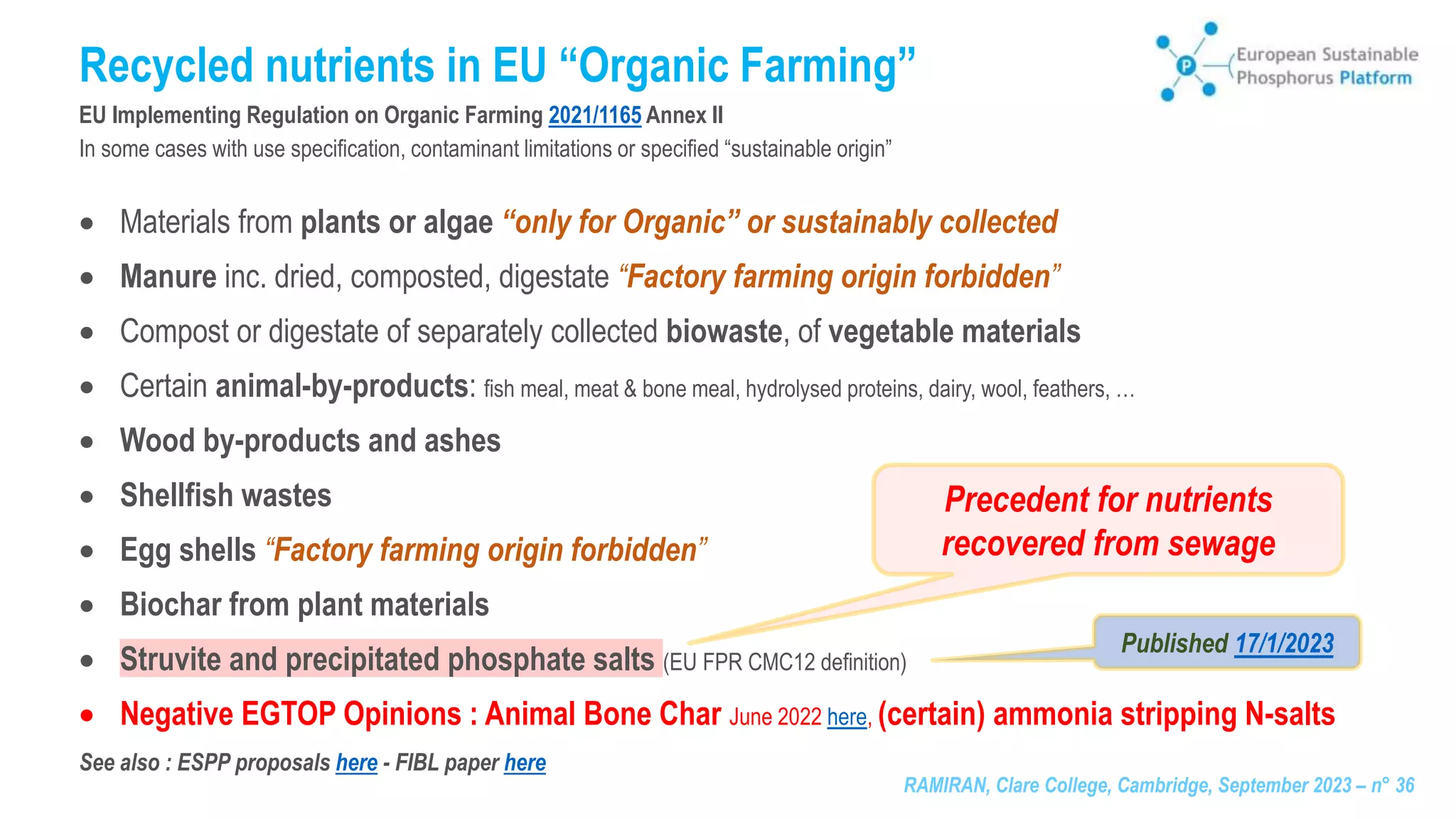 RAMIRAN, Clare College, Cambridge, September 2023 – n° 36
Recycled nutrients in EU “Organic Farming”
EU Implementing Regulation on Organic Farming 2021/1165 Annex II
In some cases with use specification, contaminant limitations or specified “sustainable origin”
 Materials from plants or algae “only for Organic” or sustainably collected
 Manure inc. dried, composted, digestate “Factory farming origin forbidden”
 Compost or digestate of separately collected biowaste, of vegetable materials
 Certain animal-by-products: fish meal, meat & bone meal, hydrolysed proteins, dairy, wool, feathers, …
 Wood by-products and ashes
 Shellfish wastes
 Egg shells “Factory farming origin forbidden”
 Biochar from plant materials
 Struvite and precipitated phosphate salts (EU FPR CMC12 definition)
 Negative EGTOP Opinions : Animal Bone Char June 2022 here, (certain) ammonia stripping N-salts
See also : ESPP proposals here - FIBL paper here
Published 17/1/2023
Precedent for nutrients
recovered from sewage
 