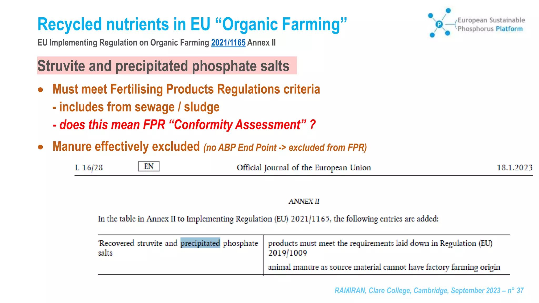 RAMIRAN, Clare College, Cambridge, September 2023 – n° 37
Recycled nutrients in EU “Organic Farming”
EU Implementing Regulation on Organic Farming 2021/1165 Annex II
Struvite and precipitated phosphate salts
 Must meet Fertilising Products Regulations criteria
- includes from sewage / sludge
- does this mean FPR “Conformity Assessment” ?
 Manure effectively excluded (no ABP End Point -> excluded from FPR)
 