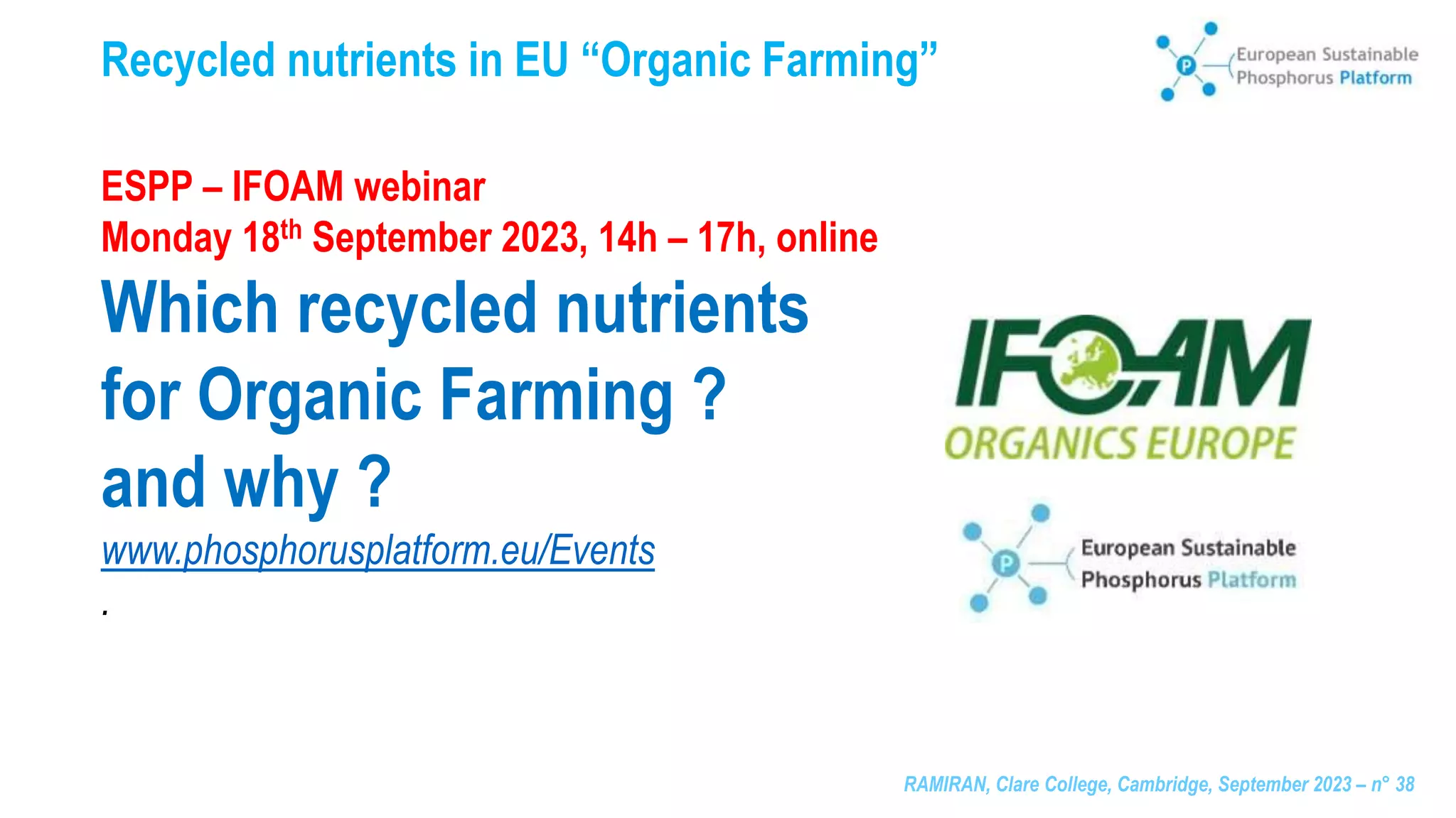 RAMIRAN, Clare College, Cambridge, September 2023 – n° 38
Recycled nutrients in EU “Organic Farming”
ESPP – IFOAM webinar
Monday 18th September 2023, 14h – 17h, online
Which recycled nutrients
for Organic Farming ?
and why ?
www.phosphorusplatform.eu/Events
.
 