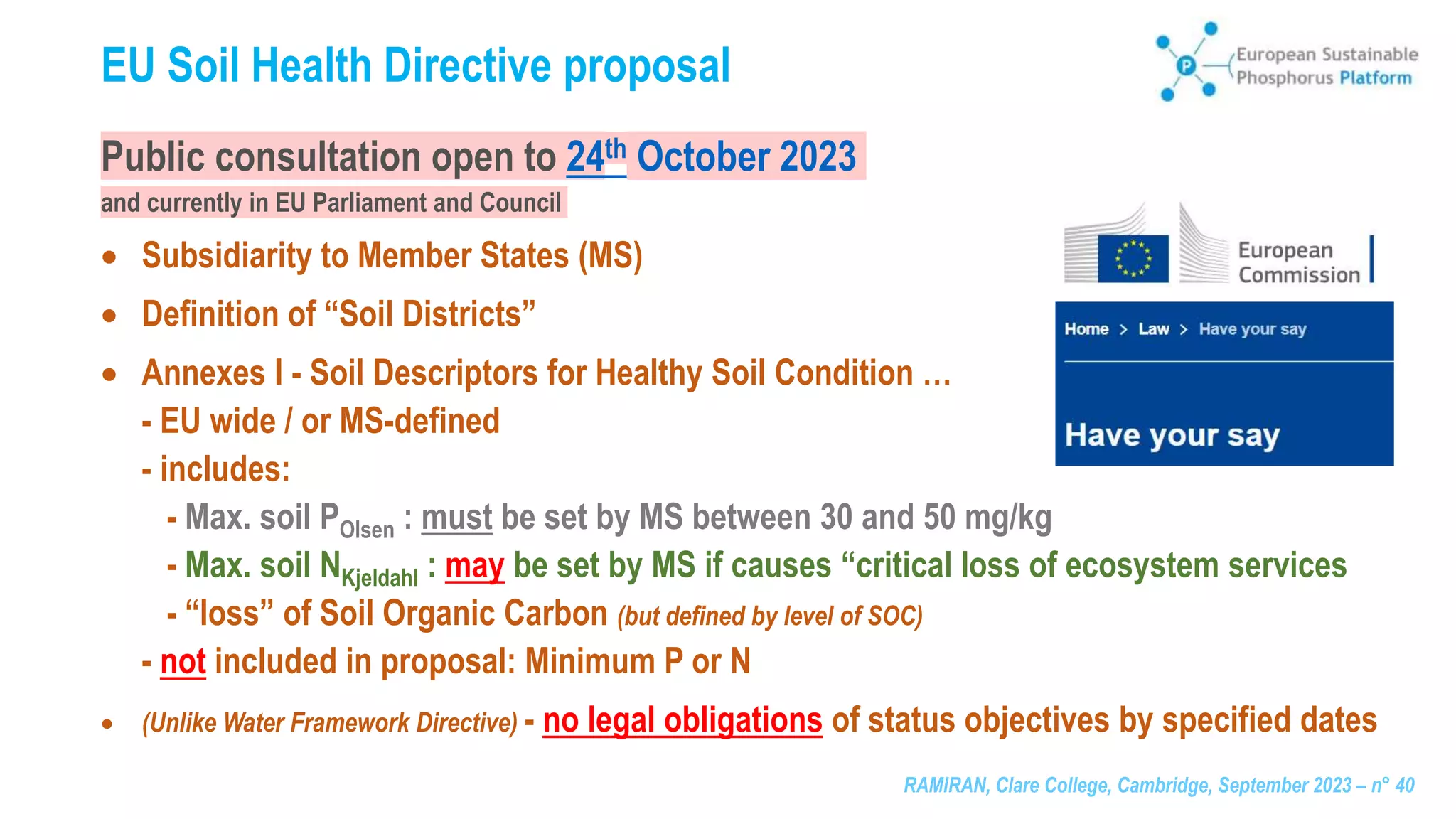RAMIRAN, Clare College, Cambridge, September 2023 – n° 40
EU Soil Health Directive proposal
Public consultation open to 24th October 2023
and currently in EU Parliament and Council
 Subsidiarity to Member States (MS)
 Definition of “Soil Districts”
 Annexes I - Soil Descriptors for Healthy Soil Condition …
- EU wide / or MS-defined
- includes:
- Max. soil POlsen : must be set by MS between 30 and 50 mg/kg
- Max. soil NKjeldahl : may be set by MS if causes “critical loss of ecosystem services
- “loss” of Soil Organic Carbon (but defined by level of SOC)
- not included in proposal: Minimum P or N
 (Unlike Water Framework Directive) - no legal obligations of status objectives by specified dates
 